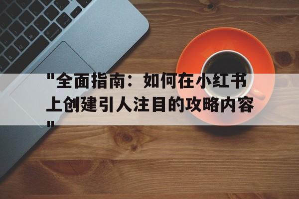 "全面指南：如何在小红书上创建引人注目的攻略内容"