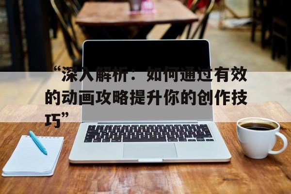 “深入解析：如何通过有效的动画攻略提升你的创作技巧”