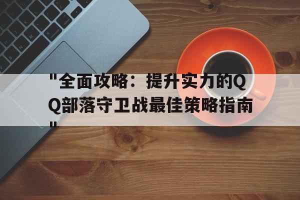 "全面攻略：提升实力的QQ部落守卫战最佳策略指南"