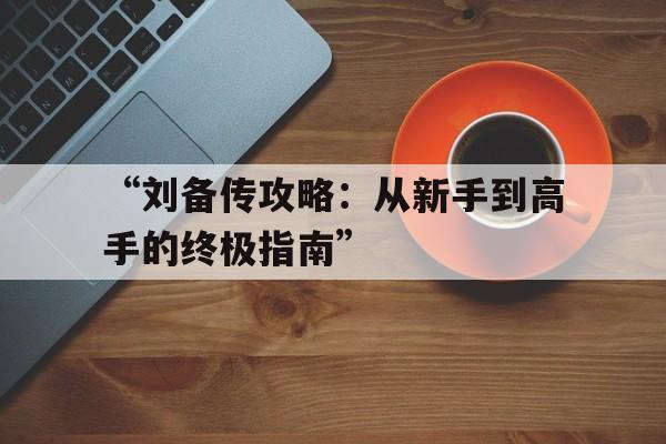 “刘备传攻略：从新手到高手的终极指南”