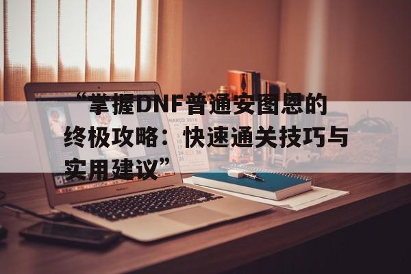 关于“掌握DNF普通安图恩的终极攻略：快速通关技巧与实用建议”的信息