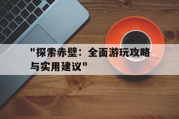 "探索赤壁：全面游玩攻略与实用建议"的简单介绍