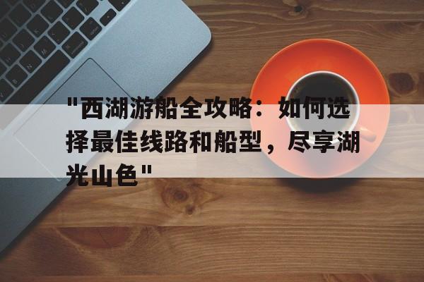 "西湖游船全攻略：如何选择最佳线路和船型，尽享湖光山色"的简单介绍