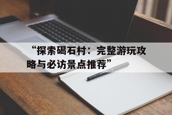 “探索碣石村：完整游玩攻略与必访景点推荐”