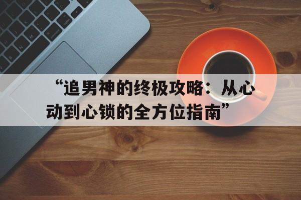 “追男神的终极攻略：从心动到心锁的全方位指南”