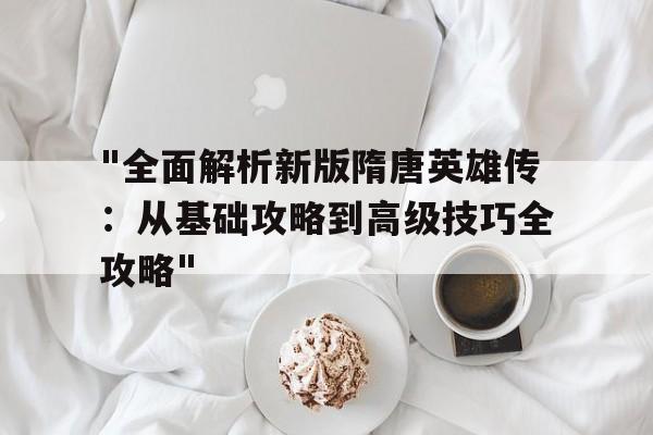 包含"全面解析新版隋唐英雄传：从基础攻略到高级技巧全攻略"的词条