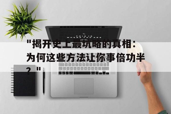 关于"揭开史上最坑略的真相：为何这些方法让你事倍功半？"的信息