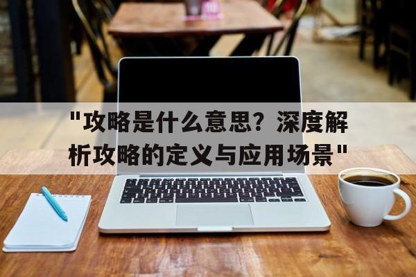 关于"攻略是什么意思？深度解析攻略的定义与应用场景"的信息