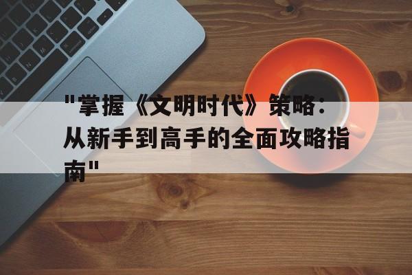 "掌握《文明时代》策略：从新手到高手的全面攻略指南"