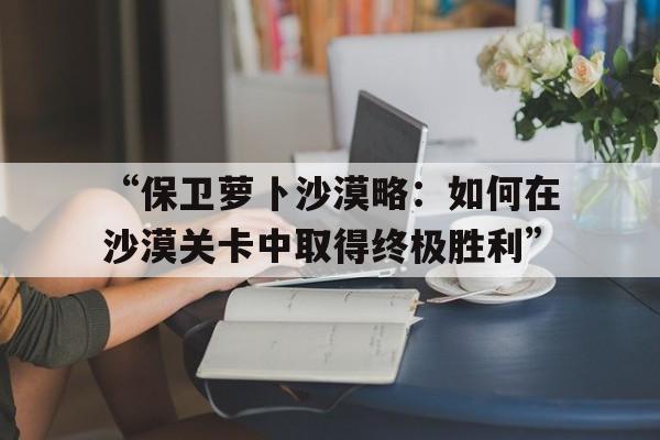 “保卫萝卜沙漠略：如何在沙漠关卡中取得终极胜利”