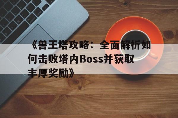 《兽王塔攻略：全面解析如何击败塔内Boss并获取丰厚奖励》