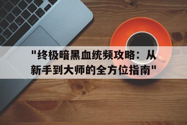 包含"终极暗黑血统频攻略：从新手到大师的全方位指南"的词条