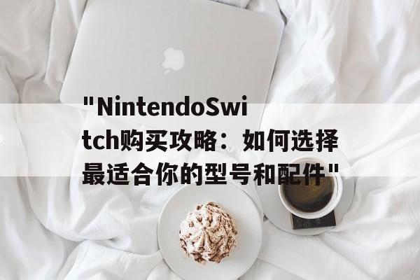 "NintendoSwitch购买攻略：如何选择最适合你的型号和配件"的简单介绍