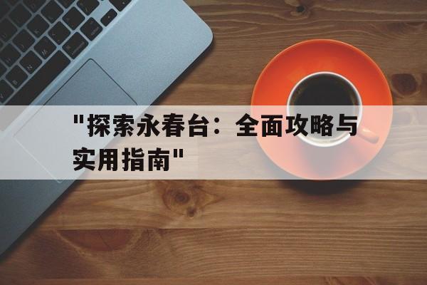 关于"探索永春台：全面攻略与实用指南"的信息