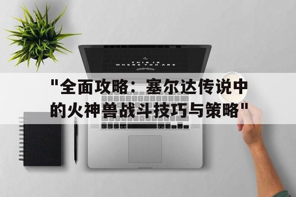 "全面攻略：塞尔达传说中的火神兽战斗技巧与策略"的简单介绍