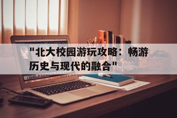 "北大校园游玩攻略：畅游历史与现代的融合"的简单介绍