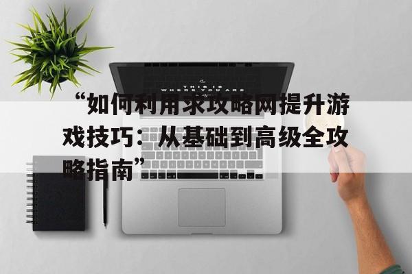 “如何利用求攻略网提升游戏技巧：从基础到高级全攻略指南”