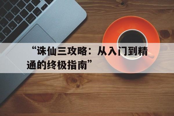 “诛仙三攻略：从入门到精通的终极指南”