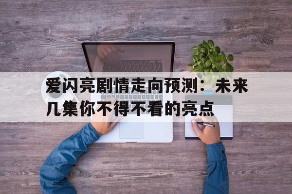 爱闪亮剧情走向预测：未来几集你不得不看的亮点