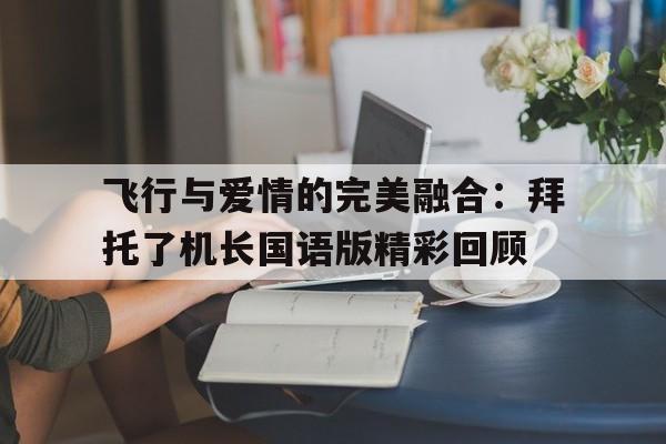 包含飞行与爱情的完美融合：拜托了机长国语版精彩回顾的词条