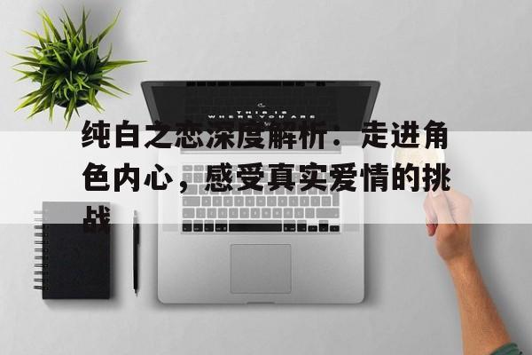 纯白之恋深度解析：走进角色内心，感受真实爱情的挑战