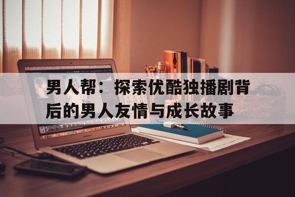 男人帮：探索优酷独播剧背后的男人友情与成长故事