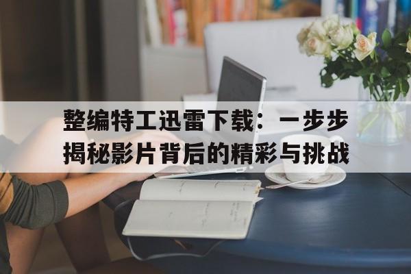 整编特工迅雷下载：一步步揭秘影片背后的精彩与挑战