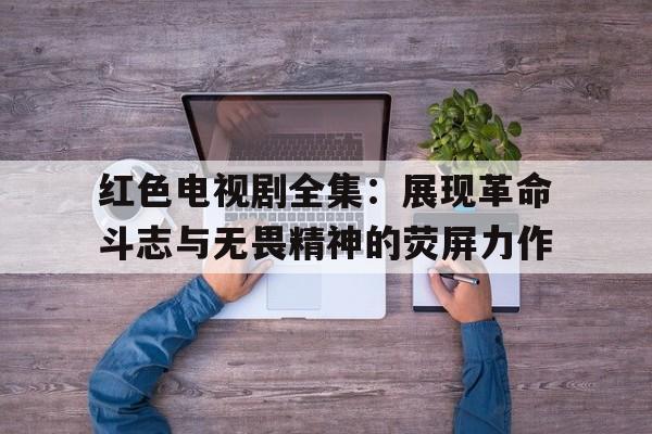 关于红色电视剧全集：展现革命斗志与无畏精神的荧屏力作的信息