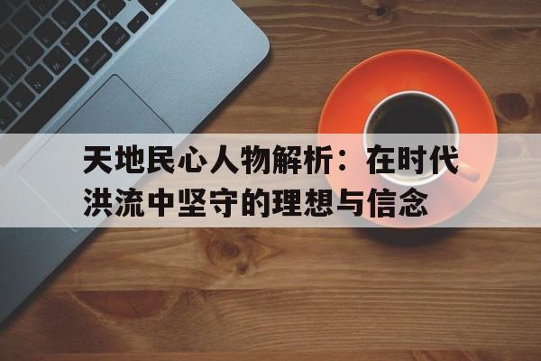 天地民心人物解析：在时代洪流中坚守的理想与信念