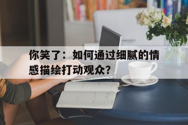 你笑了：如何通过细腻的情感描绘打动观众？