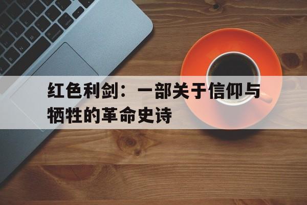 红色利剑：一部关于信仰与牺牲的革命史诗