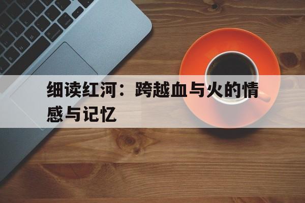 细读红河：跨越血与火的情感与记忆