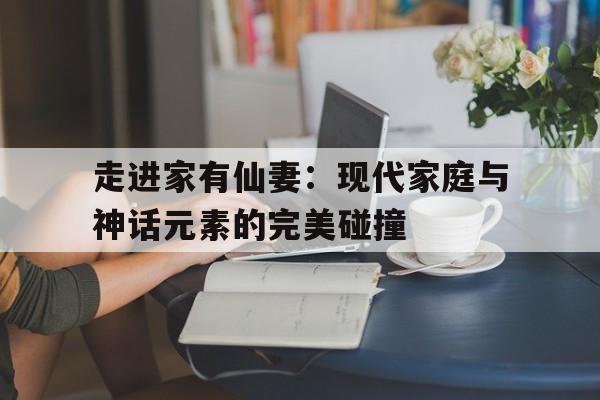 关于走进家有仙妻：现代家庭与神话元素的完美碰撞的信息