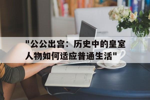 包含"公公出宫：历史中的皇室人物如何适应普通生活"的词条