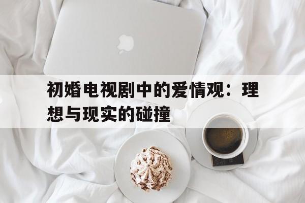 初婚电视剧中的爱情观：理想与现实的碰撞