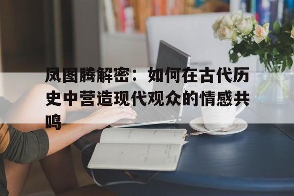 凤图腾解密：如何在古代历史中营造现代观众的情感共鸣