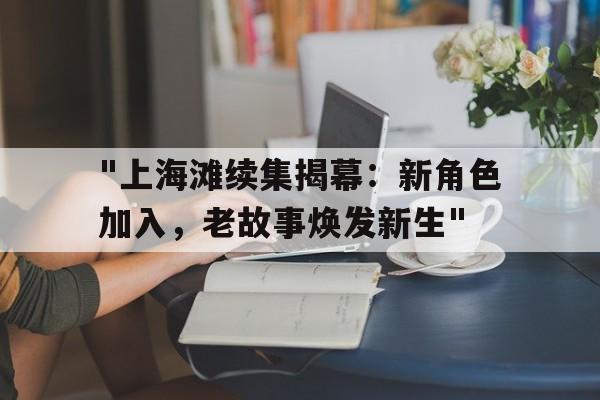 "上海滩续集揭幕：新角色加入，老故事焕发新生"