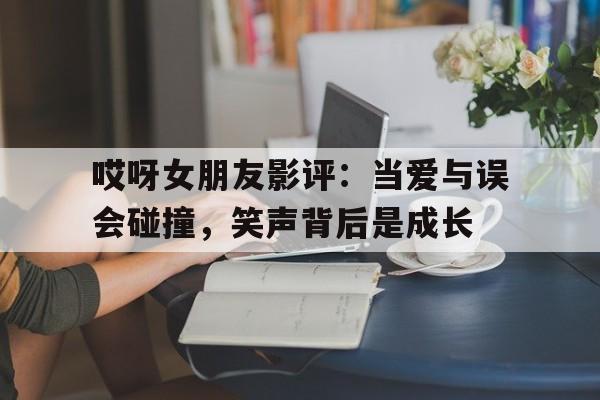 哎呀女朋友影评：当爱与误会碰撞，笑声背后是成长的简单介绍