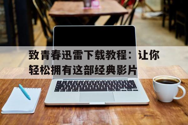 关于致青春迅雷下载教程：让你轻松拥有这部经典影片的信息