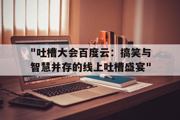 "吐槽大会百度云：搞笑与智慧并存的线上吐槽盛宴"