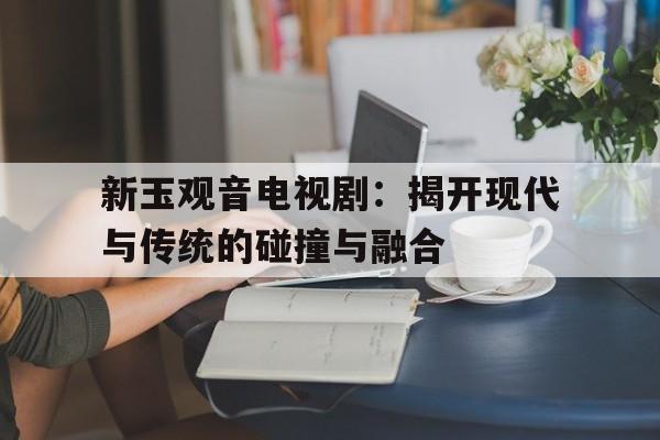 新玉观音电视剧：揭开现代与传统的碰撞与融合