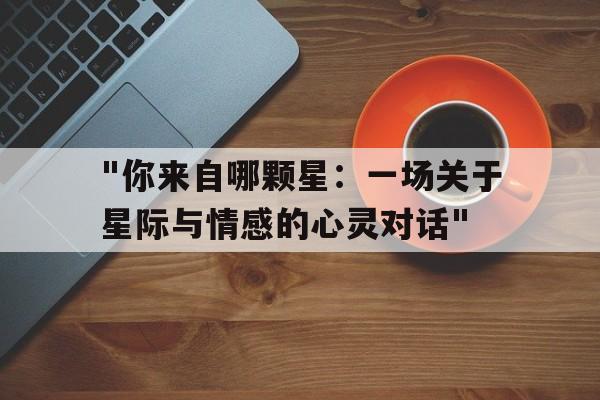 "你来自哪颗星：一场关于星际与情感的心灵对话"