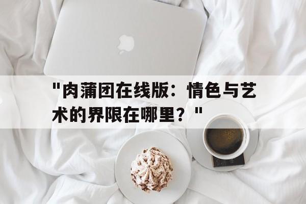 关于"肉蒲团在线版：情色与艺术的界限在哪里？"的信息