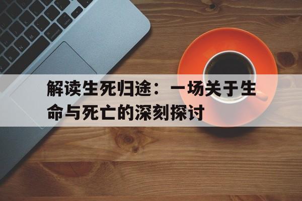 解读生死归途：一场关于生命与死亡的深刻探讨