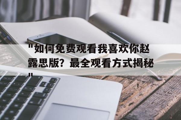 "如何免费观看我喜欢你赵露思版？最全观看方式揭秘"