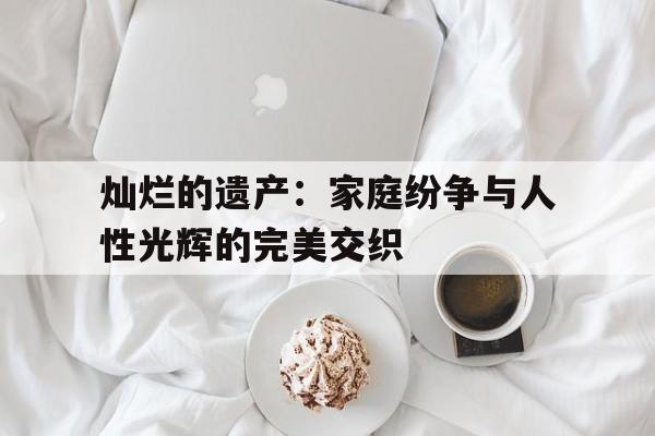 灿烂的遗产：家庭纷争与人性光辉的完美交织